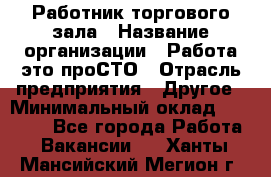 Работник торгового зала › Название организации ­ Работа-это проСТО › Отрасль предприятия ­ Другое › Минимальный оклад ­ 22 700 - Все города Работа » Вакансии   . Ханты-Мансийский,Мегион г.